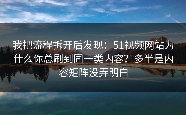 我把流程拆开后发现：51视频网站为什么你总刷到同一类内容？多半是内容矩阵没弄明白
