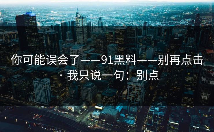 你可能误会了——91黑料——别再点击 · 我只说一句：别点
