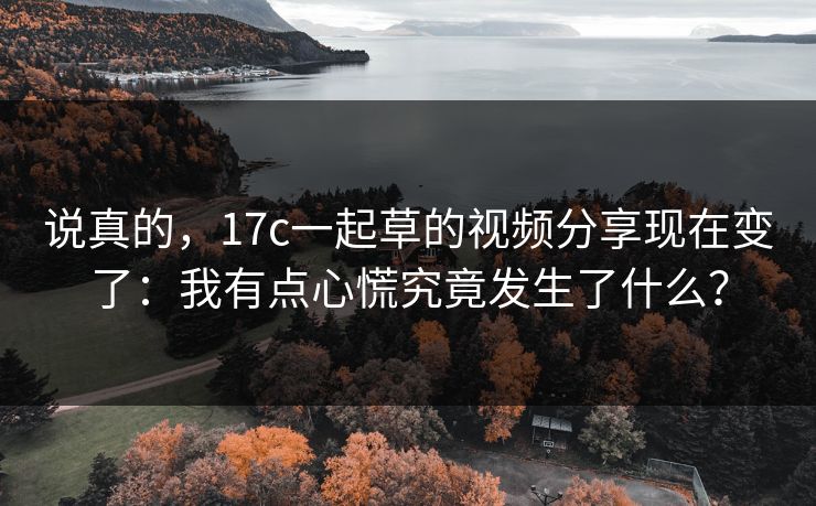 说真的，17c一起草的视频分享现在变了：我有点心慌究竟发生了什么？
