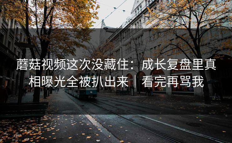 蘑菇视频这次没藏住：成长复盘里真相曝光全被扒出来｜看完再骂我