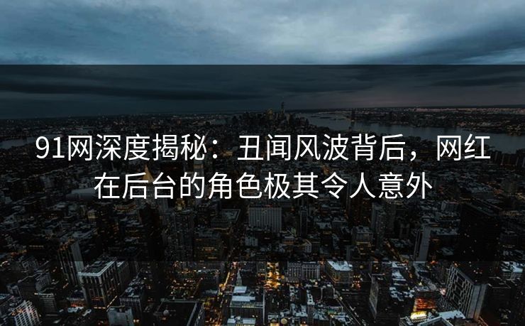 91网深度揭秘：丑闻风波背后，网红在后台的角色极其令人意外