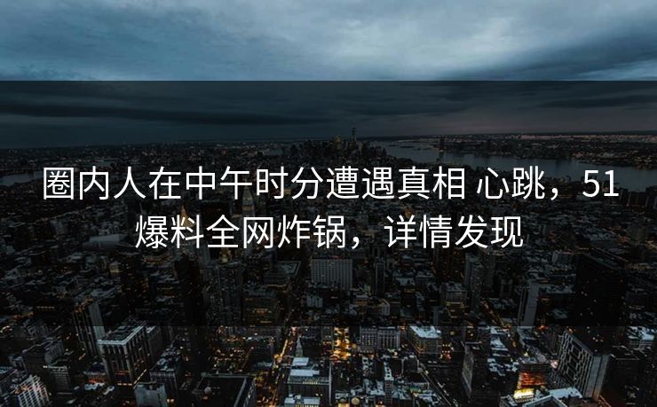 圈内人在中午时分遭遇真相 心跳,51爆料全网炸锅,详情发现 圈内人在中午时分遭遇真相 心跳,51爆料全网炸锅,详情发现