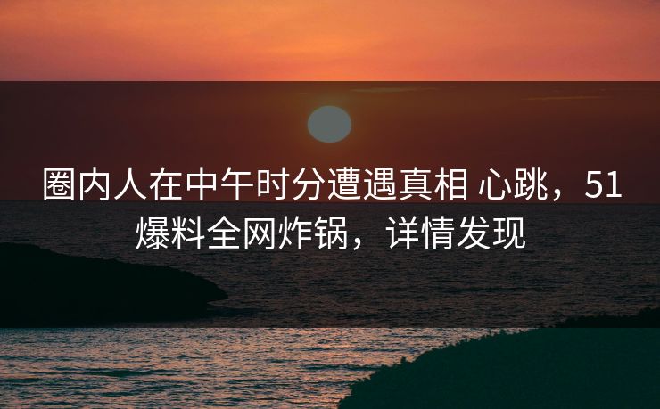圈内人在中午时分遭遇真相 心跳,51爆料全网炸锅,详情发现 圈内人在中午时分遭遇真相 心跳,51爆料全网炸锅,详情发现