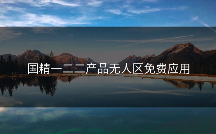 国精一二二产品无人区免费应用 国精一二二产品无人区免费应用