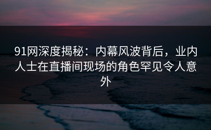 91网深度揭秘：内幕风波背后，业内人士在直播间现场的角色罕见令人意外