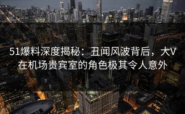 51爆料深度揭秘：丑闻风波背后，大V在机场贵宾室的角色极其令人意外