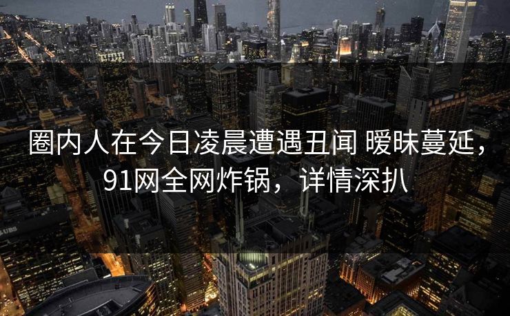 圈内人在今日凌晨遭遇丑闻 暧昧蔓延，91网全网炸锅，详情深扒