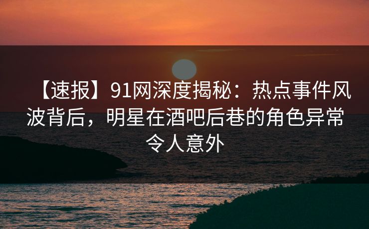 【速报】91网深度揭秘：热点事件风波背后，明星在酒吧后巷的角色异常令人意外