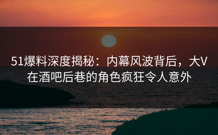 51爆料深度揭秘：内幕风波背后，大V在酒吧后巷的角色疯狂令人意外