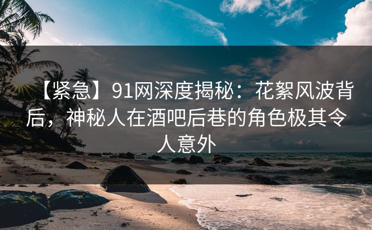 【紧急】91网深度揭秘：花絮风波背后，神秘人在酒吧后巷的角色极其令人意外