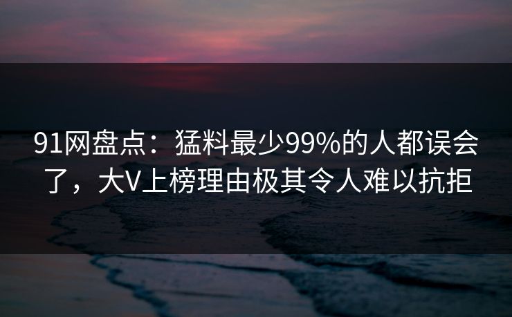 91网盘点：猛料最少99%的人都误会了，大V上榜理由极其令人难以抗拒