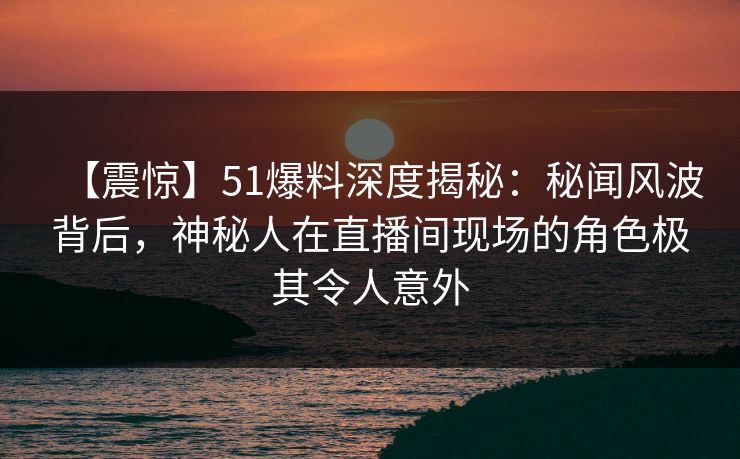 【震惊】51爆料深度揭秘：秘闻风波背后，神秘人在直播间现场的角色极其令人意外