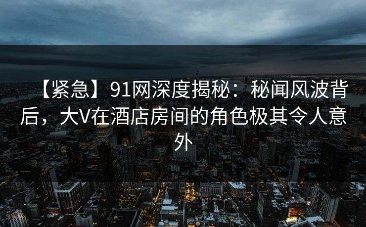 【紧急】91网深度揭秘：秘闻风波背后，大V在酒店房间的角色极其令人意外