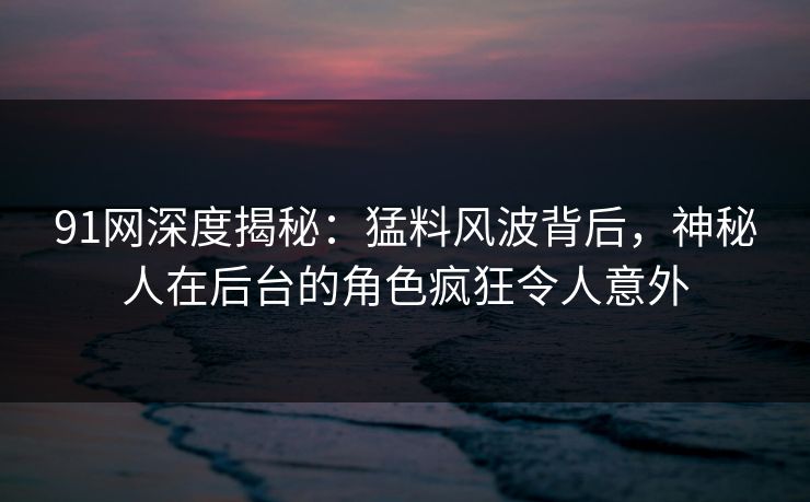91网深度揭秘：猛料风波背后，神秘人在后台的角色疯狂令人意外