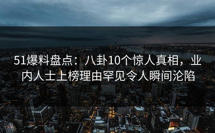 51爆料盘点：八卦10个惊人真相，业内人士上榜理由罕见令人瞬间沦陷