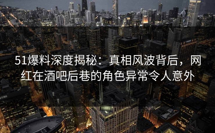 51爆料深度揭秘：真相风波背后，网红在酒吧后巷的角色异常令人意外