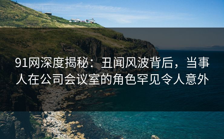 91网深度揭秘：丑闻风波背后，当事人在公司会议室的角色罕见令人意外