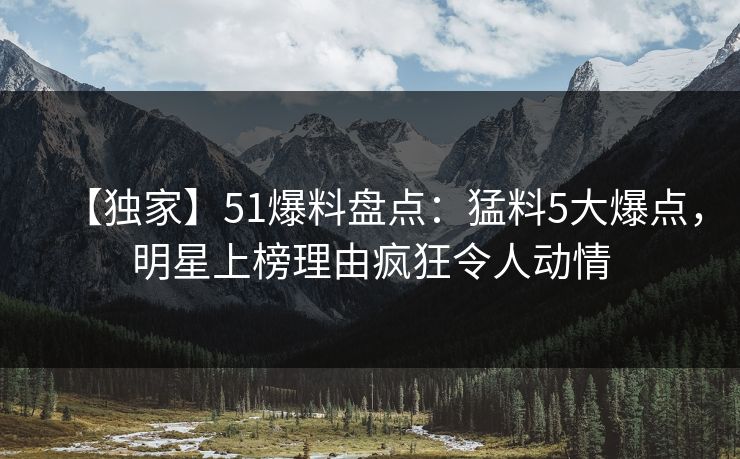 【独家】51爆料盘点：猛料5大爆点，明星上榜理由疯狂令人动情