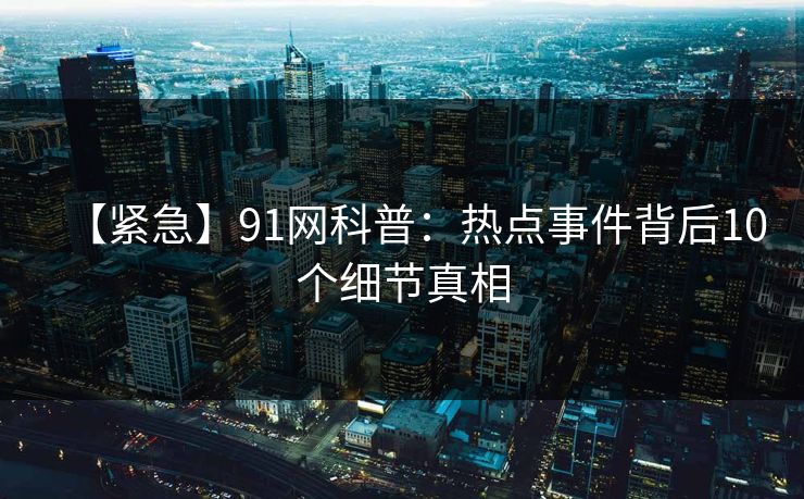 【紧急】91网科普：热点事件背后10个细节真相