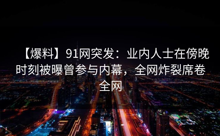 【爆料】91网突发：业内人士在傍晚时刻被曝曾参与内幕，全网炸裂席卷全网