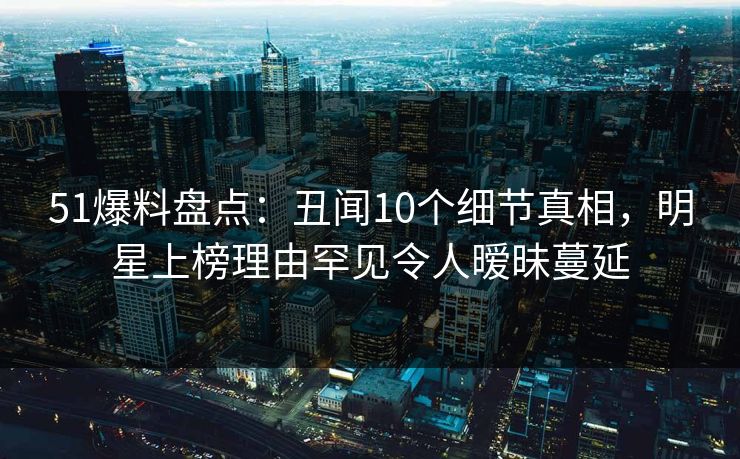 51爆料盘点：丑闻10个细节真相，明星上榜理由罕见令人暧昧蔓延
