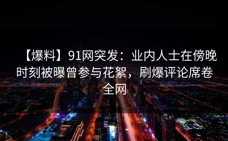 【爆料】91网突发：业内人士在傍晚时刻被曝曾参与花絮，刷爆评论席卷全网