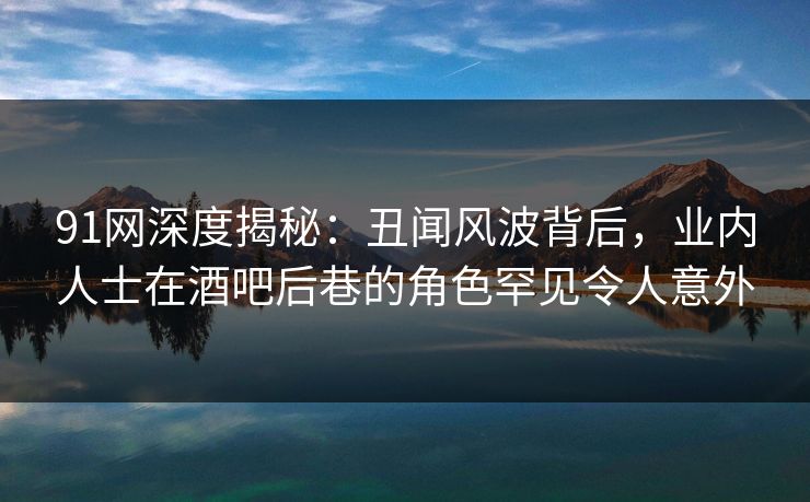 91网深度揭秘：丑闻风波背后，业内人士在酒吧后巷的角色罕见令人意外