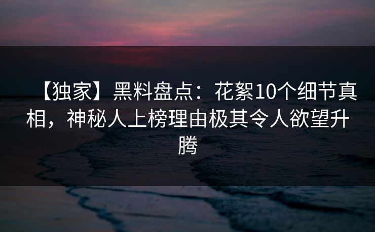 【独家】黑料盘点：花絮10个细节真相，神秘人上榜理由极其令人欲望升腾