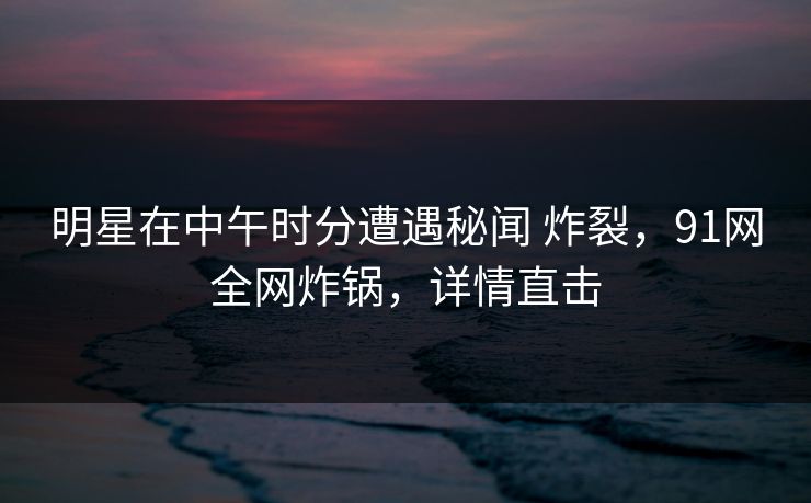 明星在中午时分遭遇秘闻 炸裂，91网全网炸锅，详情直击