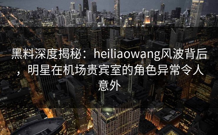 黑料深度揭秘:heiliaowang风波背后,明星在机场贵宾室的角色异常令人意外 黑料深度揭秘:heiliaowang风波背后,明星在机场贵宾室的角色异常令人意外