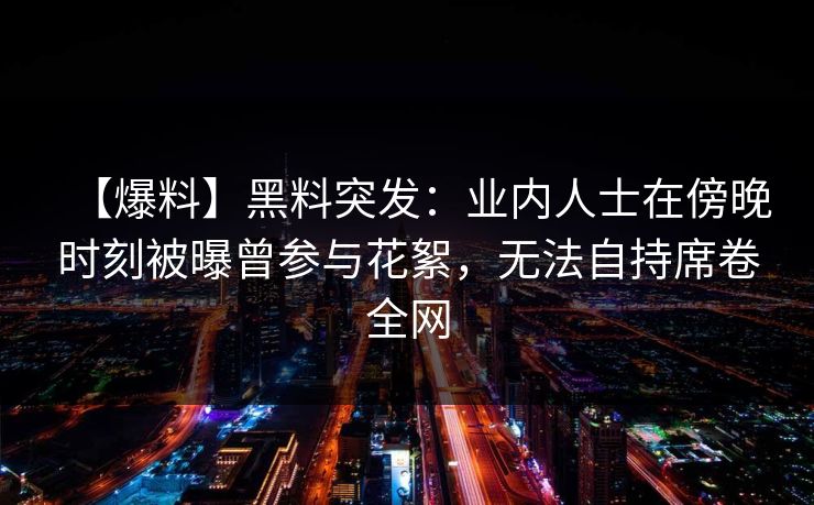 【爆料】黑料突发：业内人士在傍晚时刻被曝曾参与花絮，无法自持席卷全网