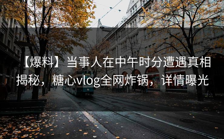 【爆料】当事人在中午时分遭遇真相 揭秘，糖心vlog全网炸锅，详情曝光