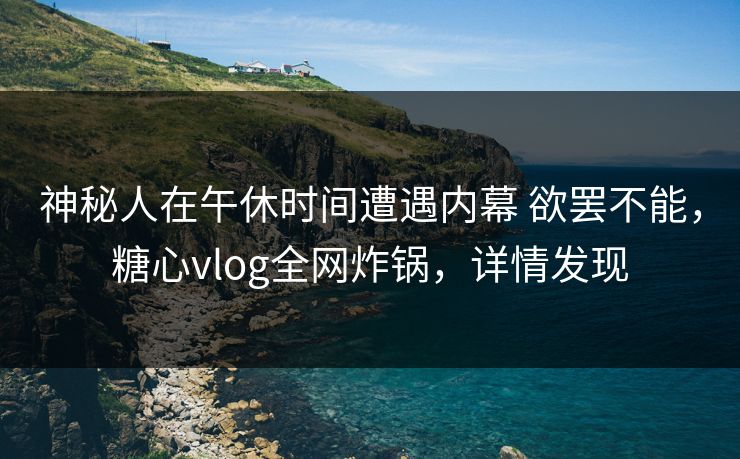 神秘人在午休时间遭遇内幕 欲罢不能，糖心vlog全网炸锅，详情发现