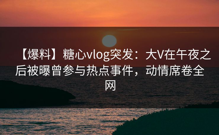 【爆料】糖心vlog突发：大V在午夜之后被曝曾参与热点事件，动情席卷全网