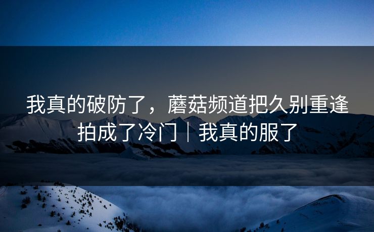 我真的破防了,蘑菇频道把久别重逢拍成了冷门|我真的服了 我真的破防了,蘑菇频道把久别重逢拍成了冷门|我真的服了