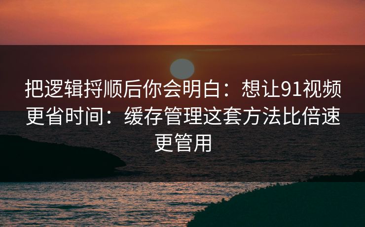 把逻辑捋顺后你会明白：想让91视频更省时间：缓存管理这套方法比倍速更管用