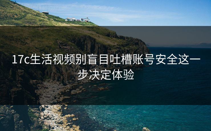 17c生活视频别盲目吐槽账号安全这一步决定体验