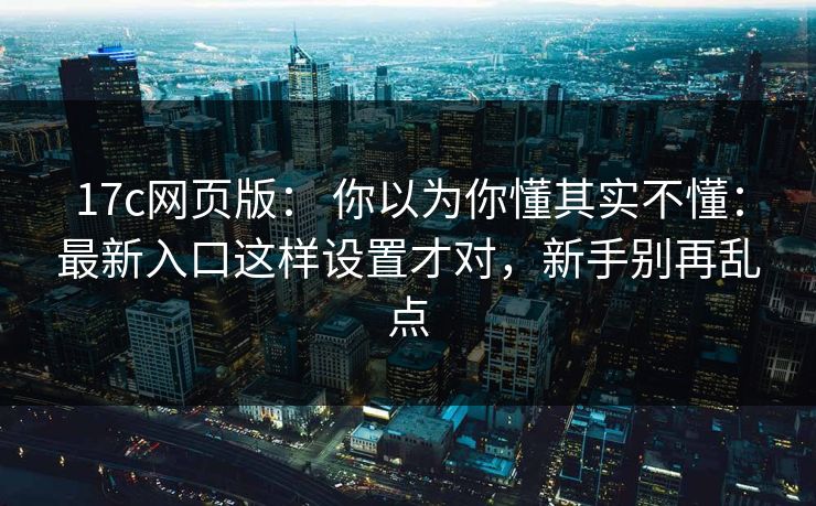 17c网页版： 你以为你懂其实不懂：最新入口这样设置才对，新手别再乱点
