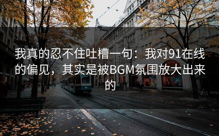 我真的忍不住吐槽一句:我对91在线的偏见,其实是被BGM氛围放大出来的 我真的忍不住吐槽一句:我对91在线的偏见,其实是被BGM氛围放大出来的