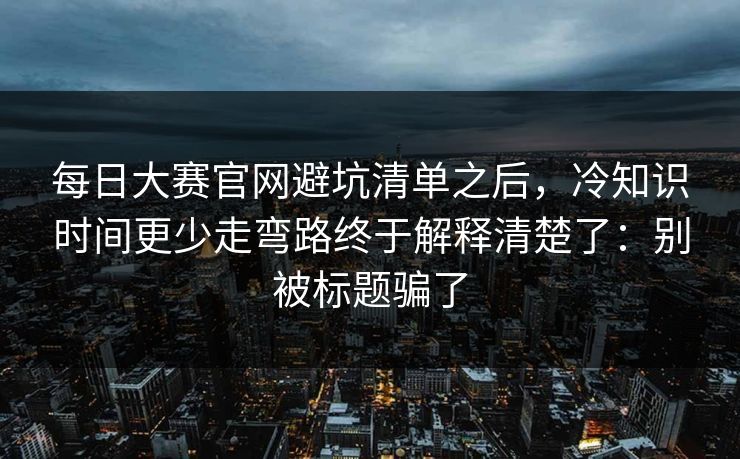 每日大赛官网避坑清单之后,冷知识时间更少走弯路终于解释清楚了:别被标题骗了 每日大赛官网避坑清单之后,冷知识时间更少走弯路终于解释清楚了:别被标题骗了