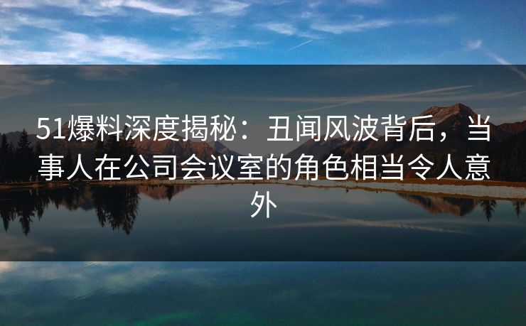 51爆料深度揭秘:丑闻风波背后,当事人在公司会议室的角色相当令人意外 51爆料深度揭秘:丑闻风波背后,当事人在公司会议室的角色相当令人意外