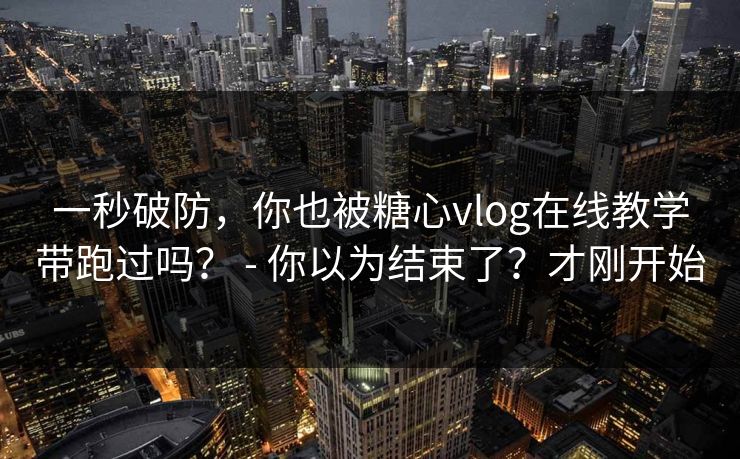 一秒破防，你也被糖心vlog在线教学带跑过吗？ - 你以为结束了？才刚开始