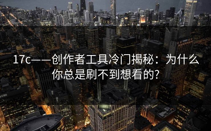 17c——创作者工具冷门揭秘：为什么你总是刷不到想看的?