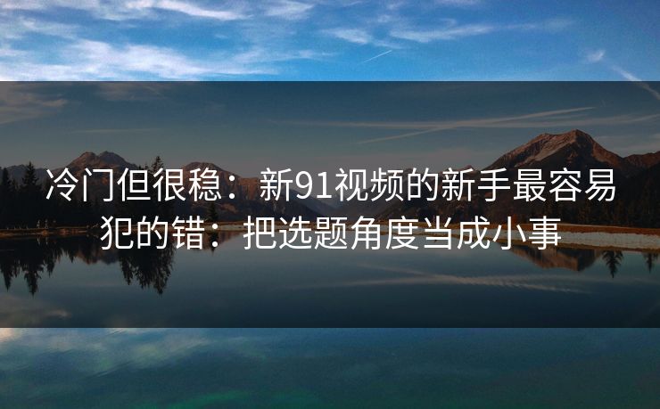 冷门但很稳：新91视频的新手最容易犯的错：把选题角度当成小事
