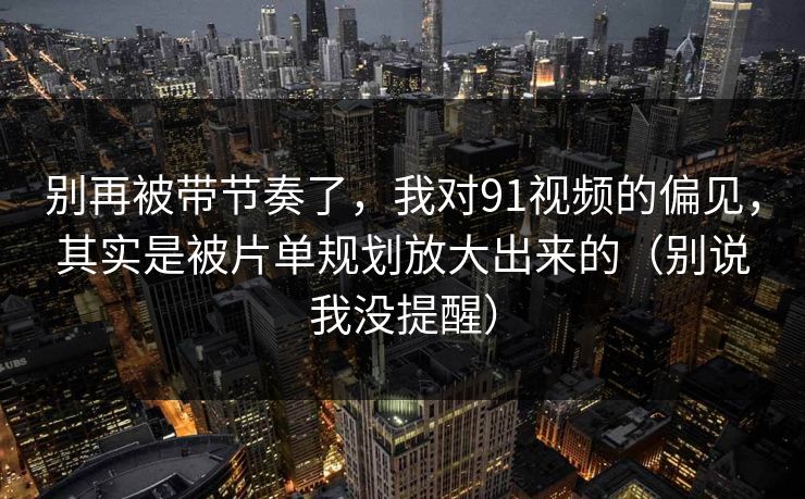 别再被带节奏了，我对91视频的偏见，其实是被片单规划放大出来的（别说我没提醒）