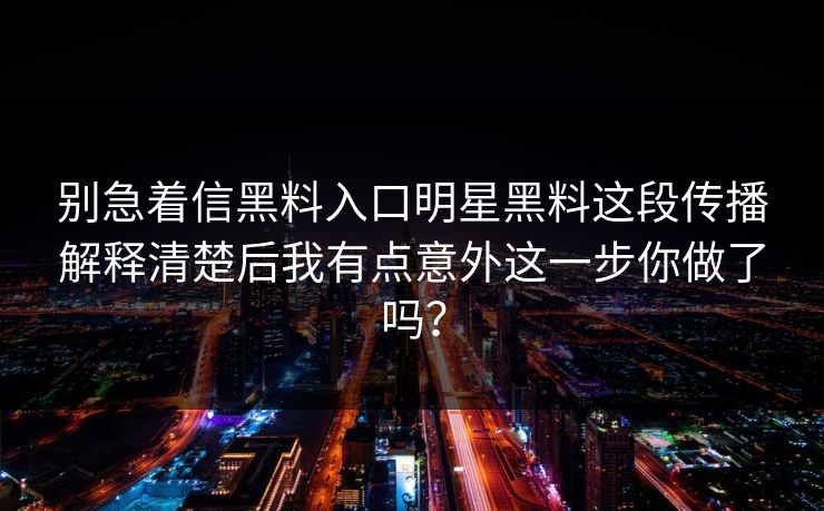 别急着信黑料入口明星黑料这段传播解释清楚后我有点意外这一步你做了吗? 别急着信黑料入口明星黑料这段传播解释清楚后我有点意外这一步你做了吗?
