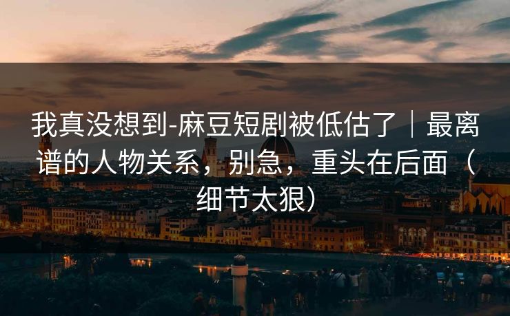 我真没想到-麻豆短剧被低估了|最离谱的人物关系,别急,重头在后面(细节太狠) 我真没想到-麻豆短剧被低估了|最离谱的人物关系,别急,重头在后面(细节太狠)