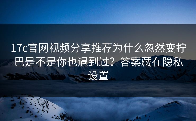 17c官网视频分享推荐为什么忽然变拧巴是不是你也遇到过？答案藏在隐私设置